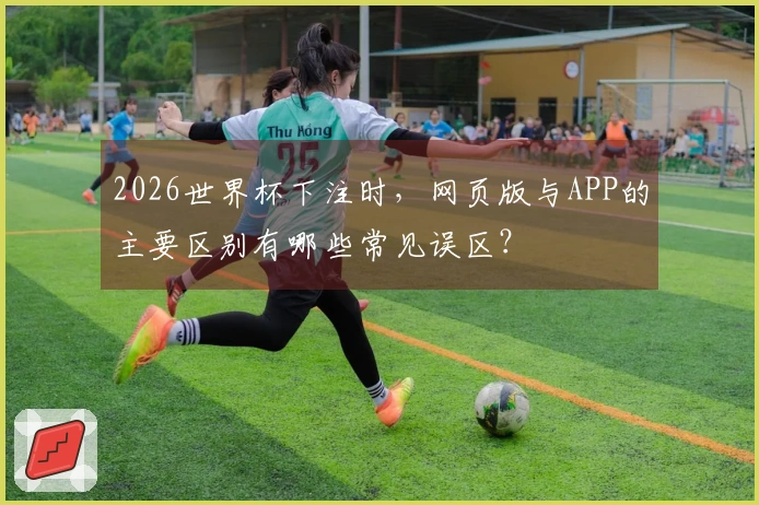 2026世界杯下注时，网页版与APP的主要区别有哪些常见误区？